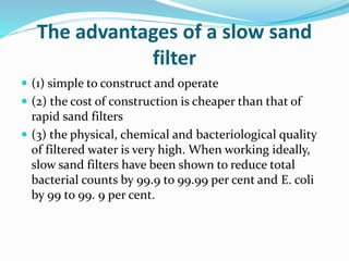 The advantages of a slow sand
filter
 (1) simple to construct and operate
 (2) the cost of construction is cheaper than that of
rapid sand filters
 (3) the physical, chemical and bacteriological quality
of filtered water is very high. When working ideally,
slow sand filters have been shown to reduce total
bacterial counts by 99.9 to 99.99 per cent and E. coli
by 99 to 99. 9 per cent.
 