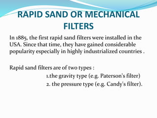 RAPID SAND OR MECHANICAL
FILTERS
In 1885, the first rapid sand filters were installed in the
USA. Since that time, they have gained considerable
popularity especially in highly industrialized countries .
Rapid sand filters are of two types :
1.the gravity type (e.g. Paterson's filter)
2. the pressure type (e.g. Candy's filter).
 