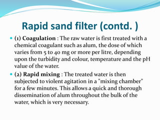 Rapid sand filter (contd. )
 (1) Coagulation : The raw water is first treated with a
chemical coagulant such as alum, the dose of which
varies from 5 to 40 mg or more per litre, depending
upon the turbidity and colour, temperature and the pH
value of the water.
 (2) Rapid mixing : The treated water is then
subjected to violent agitation in a "mixing chamber"
for a few minutes. This allows a quick and thorough
dissemination of alum throughout the bulk of the
water, which is very necessary.
 