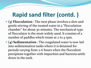 Rapid sand filter (contd. )
 (3) Flocculation : The next phase involves a slow and
gentle stirring of the treated water in a "flocculation
chamber" for about 30 minutes. The mechanical type
of flocculator is the most widely used. It consists of a
number of paddles which rotate at 2 to 4 rpm.
 (4) Sedimentation : The coagulated water is now led
into sedimentation tanks where it is detained for
periods varying from 2-6 hours when the flocculent
precipitate together with impurities and bacteria settle
down in the tank.
 