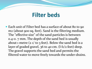 Filter beds
 Each unit of Filter bed has a surface of about 80 to 90
m2 (about 900 sq. feet). Sand is the filtering medium.
The "effective size" of the sand particles is between
0.4-0. 7 mm. The depth of the sand bed is usually
about 1 metre (2 1/ to 3 feet). Below the sand bed is a
layer of graded gravel, 36 to 40 cm. (l-l1/2 feet) deep.
The gravel supports the sand bed and permits the
filtered water to move freely towards the under-drains.
 