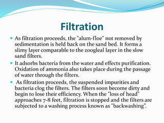 Filtration
 As filtration proceeds, the "alum-floe" not removed by
sedimentation is held back on the sand bed. It forms a
slimy layer comparable to the zoogleal layer in the slow
sand filters.
 It adsorbs bacteria from the water and effects purification.
Oxidation of ammonia also takes place during the passage
of water through the filters.
 As filtration proceeds, the suspended impurities and
bacteria clog the filters. The filters soon become dirty and
begin to lose their efficiency. When the "loss of head"
approaches 7-8 feet, filtration is stopped and the filters are
subjected to a washing process known as "backwashing”.
 