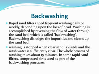 Backwashing
 Rapid sand filters need frequent washing daily or
weekly, depending upon the loss of head. Washing is
accomplished by reversing the flow of water through
the sand bed, which is called "backwashing".
Backwashing dislodges the impurities and cleans up
the sand bed.
 washing is stopped when clear sand is visible and the
wash water is sufficiently clear. The whole process of
washing takes about 15 minutes. In some rapid sand
filters, compressed air is used as part of the
backwashing processes.
 