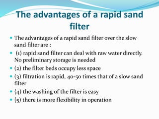The advantages of a rapid sand
filter
 The advantages of a rapid sand filter over the slow
sand filter are :
 (1) rapid sand filter can deal with raw water directly.
No preliminary storage is needed
 (2) the filter beds occupy less space
 (3) filtration is rapid, 40-50 times that of a slow sand
filter
 {4) the washing of the filter is easy
 {5) there is more flexibility in operation
 