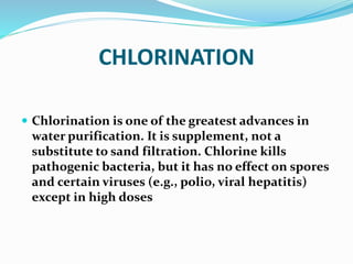 CHLORINATION
 Chlorination is one of the greatest advances in
water purification. It is supplement, not a
substitute to sand filtration. Chlorine kills
pathogenic bacteria, but it has no effect on spores
and certain viruses (e.g., polio, viral hepatitis)
except in high doses
 