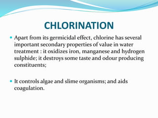 CHLORINATION
 Apart from its germicidal effect, chlorine has several
important secondary properties of value in water
treatment : it oxidizes iron, manganese and hydrogen
sulphide; it destroys some taste and odour producing
constituents;
 It controls algae and slime organisms; and aids
coagulation.
 