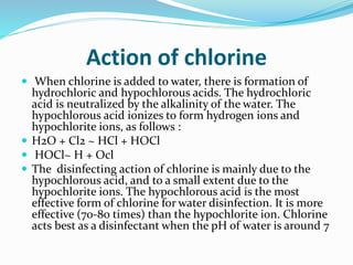 Action of chlorine
 When chlorine is added to water, there is formation of
hydrochloric and hypochlorous acids. The hydrochloric
acid is neutralized by the alkalinity of the water. The
hypochlorous acid ionizes to form hydrogen ions and
hypochlorite ions, as follows :
 H2O + Cl2 ~ HCl + HOCl
 HOCl~ H + Ocl
 The disinfecting action of chlorine is mainly due to the
hypochlorous acid, and to a small extent due to the
hypochlorite ions. The hypochlorous acid is the most
effective form of chlorine for water disinfection. It is more
effective (70-80 times) than the hypochlorite ion. Chlorine
acts best as a disinfectant when the pH of water is around 7
 