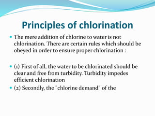 Principles of chlorination
 The mere addition of chlorine to water is not
chlorination. There are certain rules which should be
obeyed in order to ensure proper chlorination :
 (1) First of all, the water to be chlorinated should be
clear and free from turbidity. Turbidity impedes
efficient chlorination
 (2) Secondly, the "chlorine demand" of the
 