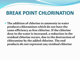 BREAK POINT CHLORINATION
 The addition of chlorine to ammonia in water
produces chloramines which do not have the
same efficiency as free chlorine. If the chlorine
dose in the water is increased, a reduction in the
residual chlorine occurs, due to the destruction of
chloramine by the added chlorine. The end
products do not represent any residual chlorine
 
