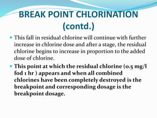 BREAK POINT CHLORINATION
(contd.)
 This fall in residual chlorine will continue with further
increase in chlorine dose and after a stage, the residual
chlorine begins to increase in proportion to the added
dose of chlorine.
 This point at which the residual chlorine (o.5 mg/l
fod 1 hr ) appears and when all combined
chlorines have been completely destroyed is the
breakpoint and corresponding dosage is the
breakpoint dosage.
 