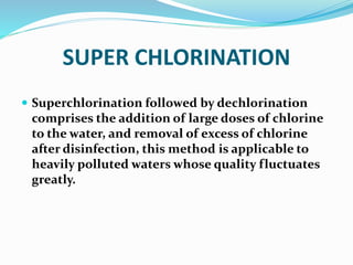 SUPER CHLORINATION
 Superchlorination followed by dechlorination
comprises the addition of large doses of chlorine
to the water, and removal of excess of chlorine
after disinfection, this method is applicable to
heavily polluted waters whose quality fluctuates
greatly.
 