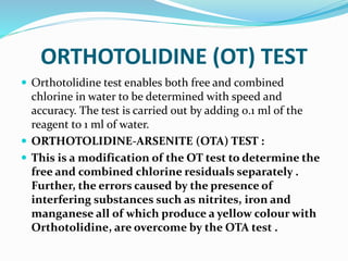 ORTHOTOLIDINE (OT) TEST
 Orthotolidine test enables both free and combined
chlorine in water to be determined with speed and
accuracy. The test is carried out by adding 0.1 ml of the
reagent to 1 ml of water.
 ORTHOTOLIDINE-ARSENITE (OTA) TEST :
 This is a modification of the OT test to determine the
free and combined chlorine residuals separately .
Further, the errors caused by the presence of
interfering substances such as nitrites, iron and
manganese all of which produce a yellow colour with
Orthotolidine, are overcome by the OTA test .
 