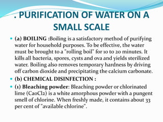 . PURIFICATION OF WATER ON A
SMALL SCALE
 (a) BOILING :Boiling is a satisfactory method of purifying
water for household purposes. To be effective, the water
must be brought to a "rolling boil" for 10 to 20 minutes. It
kills all bacteria, spores, cysts and ova and yields sterilized
water. Boiling also removes temporary hardness by driving
off carbon dioxide and precipitating the calcium carbonate.
 (b) CHEMICAL DISINFECTION :
 (1) Bleaching powder: Bleaching powder or chlorinated
lime (Ca0Cl2) is a white amorphous powder with a pungent
smell of chlorine. When freshly made, it contains about 33
per cent of "available chlorine".
 