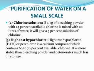 . PURIFICATION OF WATER ON A
SMALL SCALE
 (2) Chlorine solution: If 4 kg of bleaching powder
with 25 per cent available chlorine is mixed with 20
litres of water, it will give a 5 per cent solution of
chlorine .
(3) High test hypochlorite: High test hypochlorite
(HTH) or perchloron is a calcium compound which
contains 60 to 70 per cent available. chlorine. It is more
stable than bleaching powder and deteriorates much less
on storage.
 