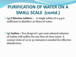 PURIFICATION OF WATER ON A
SMALL SCALE (contd.)
 (4) Chlorine tablets : A single tablet of 0.5 g is
sufficient to disinfect 20 litres of water.
 (5) Iodine : Two drops of 2 per cent ethanol solution
of iodine will suffice for one litre of clear water. A
contact time of 20 to 30 minutes is needed for effective
disinfection.
 