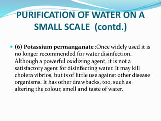 PURIFICATION OF WATER ON A
SMALL SCALE (contd.)
 (6) Potassium permanganate :Once widely used it is
no longer recommended for water disinfection.
Although a powerful oxidizing agent, it is not a
satisfactory agent for disinfecting water. It may kill
cholera vibrios, but is of little use against other disease
organisms. It has other drawbacks, too, such as
altering the colour, smell and taste of water.
 