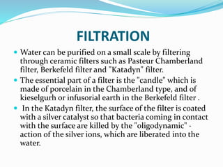 FILTRATION
 Water can be purified on a small scale by filtering
through ceramic filters such as Pasteur Chamberland
filter, Berkefeld filter and "Katadyn" filter.
 The essential part of a filter is the "candle" which is
made of porcelain in the Chamberland type, and of
kieselgurh or infusorial earth in the Berkefeld filter .
 In the Katadyn filter, the surface of the filter is coated
with a silver catalyst so that bacteria coming in contact
with the surface are killed by the "oligodynamic" ·
action of the silver ions, which are liberated into the
water.
 