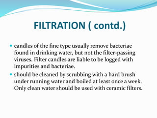 FILTRATION ( contd.)
 candles of the fine type usually remove bacteriae
found in drinking water, but not the filter-passing
viruses. Filter candles are liable to be logged with
impurities and bacteriae.
 should be cleaned by scrubbing with a hard brush
under running water and boiled at least once a week.
Only clean water should be used with ceramic filters.
 