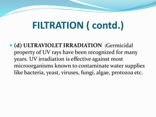 FILTRATION ( contd.)
 (d) ULTRAVIOLET IRRADIATION :Germicidal
property of UV rays have been recognized for many
years. UV irradiation is effective against most
microorganisms known to contaminate water supplies
like bacteria, yeast, viruses, fungi, algae, protozoa etc.
 
