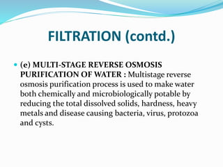 FILTRATION (contd.)
 (e) MULTI-STAGE REVERSE OSMOSIS
PURIFICATION OF WATER : Multistage reverse
osmosis purification process is used to make water
both chemically and microbiologically potable by
reducing the total dissolved solids, hardness, heavy
metals and disease causing bacteria, virus, protozoa
and cysts.
 