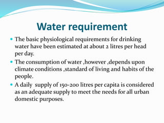 Water requirement
 The basic physiological requirements for drinking
water have been estimated at about 2 litres per head
per day.
 The consumption of water ,however ,depends upon
climate conditions ,standard of living and habits of the
people.
 A daily supply of 150-200 litres per capita is considered
as an adequate supply to meet the needs for all urban
domestic purposes.
 