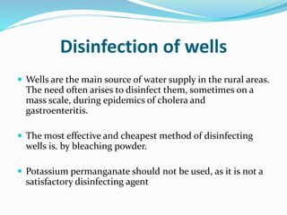 Disinfection of wells
 Wells are the main source of water supply in the rural areas.
The need often arises to disinfect them, sometimes on a
mass scale, during epidemics of cholera and
gastroenteritis.
 The most effective and cheapest method of disinfecting
wells is. by bleaching powder.
 Potassium permanganate should not be used, as it is not a
satisfactory disinfecting agent
 