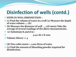 Disinfection of wells (contd.)
 STEPS IN WELL DISINFECTION :
 (1) Find the volume of water in a well (a) Measure the depth
of water column …..(h)
 (b) Measure the diameter of well …..(d) metre Take the
average of several readings of the above measurements.
 (c) Substitute h and d in :
 3.14 x d2 x h x100
 Volume (litres) =/ 4
 (d) One cubic metre = 1,000 litres of water
 (2) Find the amount of bleaching powder required for
disinfection .
 