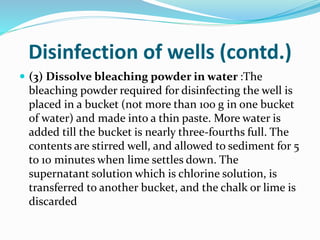Disinfection of wells (contd.)
 (3) Dissolve bleaching powder in water :The
bleaching powder required for disinfecting the well is
placed in a bucket (not more than 100 g in one bucket
of water) and made into a thin paste. More water is
added till the bucket is nearly three-fourths full. The
contents are stirred well, and allowed to sediment for 5
to 10 minutes when lime settles down. The
supernatant solution which is chlorine solution, is
transferred to another bucket, and the chalk or lime is
discarded
 