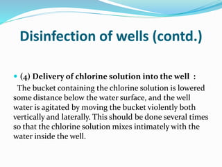 Disinfection of wells (contd.)
 (4) Delivery of chlorine solution into the well :
The bucket containing the chlorine solution is lowered
some distance below the water surface, and the well
water is agitated by moving the bucket violently both
vertically and laterally. This should be done several times
so that the chlorine solution mixes intimately with the
water inside the well.
 