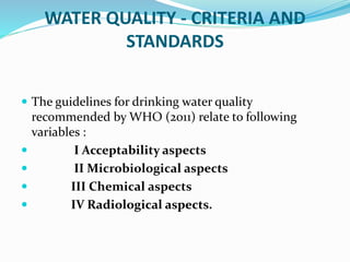WATER QUALITY - CRITERIA AND
STANDARDS
 The guidelines for drinking water quality
recommended by WHO (2011) relate to following
variables :
 I Acceptability aspects
 II Microbiological aspects
 III Chemical aspects
 IV Radiological aspects.
 
