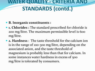 WATER QUALITY - CRITERIA AND
STANDARDS (contd.)
 B. Inorganic constituents :
 1. Chlorides : The standard prescribed for chloride is
200 mg/litre. The maximum permissible level is 600
mg/litre.
 2. Hardness : The taste threshold for the calcium ion
is in the range of 100-300 mg/litre, depending on the
associated anion, and the taste threshold of
magnesium is probably less than that for calcium. In
some instances water hardness in excess of 500
mg/litre is tolerated by consumers.
 