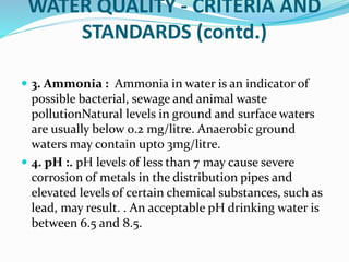 WATER QUALITY - CRITERIA AND
STANDARDS (contd.)
 3. Ammonia : Ammonia in water is an indicator of
possible bacterial, sewage and animal waste
pollutionNatural levels in ground and surface waters
are usually below 0.2 mg/litre. Anaerobic ground
waters may contain upto 3mg/litre.
 4. pH :. pH levels of less than 7 may cause severe
corrosion of metals in the distribution pipes and
elevated levels of certain chemical substances, such as
lead, may result. . An acceptable pH drinking water is
between 6.5 and 8.5.
 