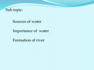 Sub topic:
Sources of water
Importance of water
Formation of river