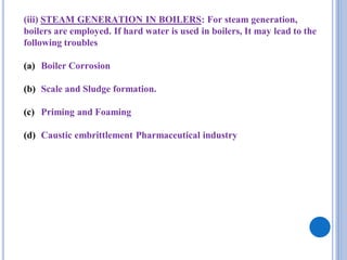 (iii) STEAM GENERATION IN BOILERS: For steam generation,
boilers are employed. If hard water is used in boilers, It may lead to the
following troubles
(a) Boiler Corrosion
(b) Scale and Sludge formation.
(c) Priming and Foaming
(d) Caustic embrittlement Pharmaceutical industry
 