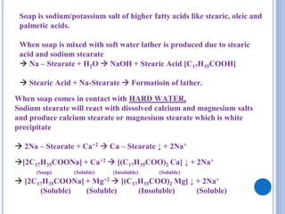 Soap is sodium/potassium salt of higher fatty acids like stearic, oleic and
palmetic acids.
When soap is mixed with soft water lather is produced due to stearic
acid and sodium stearate
 Na – Stearate + H2O  NaOH + Stearic Acid [C17H35COOH]
 Stearic Acid + Na-Stearate  Formatioin of lather.
When soap comes in contact with HARD WATER,
Sodium stearate will react with dissolved calcium and magnesium salts
and produce calcium stearate or magnesium stearate which is white
precipitate
 2Na – Stearate + Ca+2  Ca – Stearate ↓ + 2Na+
[2C17H35COONa] + Ca+2  [(C17H35COO)2 Ca] ↓ + 2Na+
(Soap) (Soluble) (Insoluble) (Soluble)
 [2C17H35COONa] + Mg+2  [(C17H35COO)2 Mg] ↓ + 2Na+
(Soluble) (Soluble) (Insoluble) (Soluble)
 
