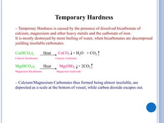 Temporary Hardness
– Temporary Hardness is caused by the presence of dissolved bicarbonate of
calcium, magnesium and other heavy metals and the carbonate of iron.
It is mostly destroyed by more boiling of water, when bicarbonates are decomposed
yielding insoluble carbonates.
Ca(HCO3)2 Heat CaCO3 + H2O + CO2
Calcium bicarbonate Calcium Carbonate
Mg(HCO3)2 Heat Mg(OH)2 + 2CO2
Magnesium Bicarbonate Magnesium hydroxide
– Calcium/Magnesium Carbonates thus formed being almost insoluble, are
deposited as a scale at the bottom of vessel, while carbon dioxide escapes out.
 