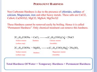 PERMANENT HARDNESS
16
Non Carbonate Hardness is due to the presence of chlorides, sulfates of
calcium, Magnesium, iron and other heavy metals. These salts are CaCl2,
CaSo4, Ca(NO3)2, MgCl2, MgSo4, Mg(No3)2
These Hardness cannot be removed easily by boiling. Hence it is called
“Permanent Hardness”. Only chemical treatment can remove this hardness.
2C17H35COONa + CaCl2 (C17H35COO)2Ca + 2NaCl
2C17H35COONa + MgSO4 (C17H35COO)2Mg + 2Na2SO4
Sodium stearate
(sodium soap)
Hardness Calcium stearate
(Insoluble)
Sodium stearate
(sodium soap)
Hardness Magnesium stearate
(Insoluble)
Total Hardness Of Water = Temporary Hardness + Permanent Hardness
 
