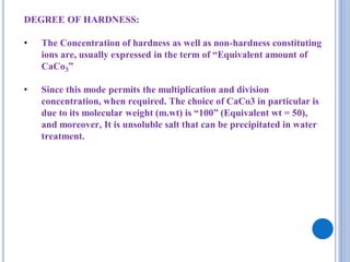 DEGREE OF HARDNESS:
• The Concentration of hardness as well as non-hardness constituting
ions are, usually expressed in the term of “Equivalent amount of
CaCo3”
• Since this mode permits the multiplication and division
concentration, when required. The choice of CaCo3 in particular is
due to its molecular weight (m.wt) is “100” (Equivalent wt = 50),
and moreover, It is unsoluble salt that can be precipitated in water
treatment.
 