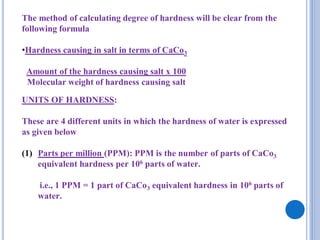 The method of calculating degree of hardness will be clear from the
following formula
•Hardness causing in salt in terms of CaCo3
Amount of the hardness causing salt x 100
Molecular weight of hardness causing salt
UNITS OF HARDNESS:
These are 4 different units in which the hardness of water is expressed
as given below
(1) Parts per million (PPM): PPM is the number of parts of CaCo3
equivalent hardness per 106 parts of water.
i.e., 1 PPM = 1 part of CaCo3 equivalent hardness in 106 parts of
water.
 