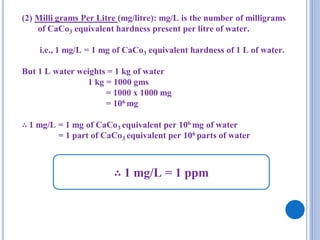 (2) Milli grams Per Litre (mg/litre): mg/L is the number of milligrams
of CaCo3 equivalent hardness present per litre of water.
i.e., 1 mg/L = 1 mg of CaCo3 equivalent hardness of 1 L of water.
But 1 L water weights = 1 kg of water
1 kg = 1000 gms
= 1000 x 1000 mg
= 106 mg
∴ 1 mg/L = 1 mg of CaCo3 equivalent per 106 mg of water
= 1 part of CaCo3 equivalent per 106 parts of water
∴ 1 mg/L = 1 ppm
 