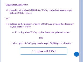 Degree Of Clark (ocl) :
ocl is number of grains (1/7000 lb) of CaCo3 equivalent hardness per
gallon (10 lb) of water.
(or)
It is defined as the number of parts of CaCo3 equivalent hardness per
70,000 parts of water.
∴ 1ocl = 1 grain of CaCo3 eq. hardness per gallon of water.
(or)
1ocl = 1 part of CaCo3 eq. hardness per 70,000 parts of water
∴ 1 ppm = 0.07ocl
 