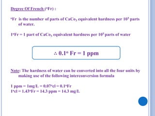 Degree Of French (oFr) :
oFr is the number of parts of CaCo3 equivalent hardness per 105 parts
of water.
1oFr = 1 part of CaCo3 equivalent hardness per 105 parts of water
Note: The hardness of water can be converted into all the four units by
making use of the following interconversion formula
1 ppm = 1mg/L = 0.07ocl = 0.1oFr
1ocl = 1.43oFr = 14.3 ppm = 14.3 mg/L
∴ 0.1o Fr = 1 ppm
 