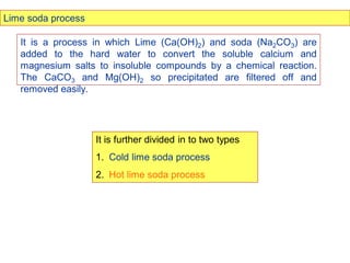 Lime soda process
It is a process in which Lime (Ca(OH)2) and soda (Na2CO3) are
added to the hard water to convert the soluble calcium and
magnesium salts to insoluble compounds by a chemical reaction.
The CaCO3 and Mg(OH)2 so precipitated are filtered off and
removed easily.
It is further divided in to two types
1. Cold lime soda process
2. Hot lime soda process
 
