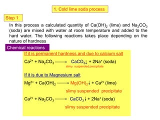 1. Cold lime soda process
In this process a calculated quantity of Ca(OH)2 (lime) and Na2CO3
(soda) are mixed with water at room temperature and added to the
hard water. The following reactions takes place depending on the
nature of hardness
If it is permanent hardness and due to calcium salt
Ca2+ + Na2CO3 CaCO3 + 2Na+ (soda)
slimy suspended precipitate
If it is due to Magnesium salt
Mg2+ + Ca(OH)2 Mg(OH)2 + Ca2+ (lime)
slimy suspended precipitate
Ca2+ + Na2CO3 CaCO3 + 2Na+ (soda)
slimy suspended precipitate
Chemical reactions
Step 1
 