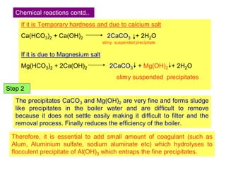 If it is Temporary hardness and due to calcium salt
Ca(HCO3)2 + Ca(OH)2 2CaCO3 + 2H2O
slimy suspended precipitate
If it is due to Magnesium salt
Mg(HCO3)2 + 2Ca(OH)2 2CaCO3 + Mg(OH)2 + 2H2O
slimy suspended precipitates
Chemical reactions contd..
The precipitates CaCO3 and Mg(OH)2 are very fine and forms sludge
like precipitates in the boiler water and are difficult to remove
because it does not settle easily making it difficult to filter and the
removal process. Finally reduces the efficiency of the boiler.
Therefore, it is essential to add small amount of coagulant (such as
Alum, Aluminium sulfate, sodium aluminate etc) which hydrolyses to
flocculent precipitate of Al(OH)3 which entraps the fine precipitates.
Step 2
 