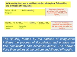 When coagulants are added flocculation takes place followed by
the formation of flocculants.
NaAlO2 + 2H2O NaOH + Al(OH)3
Coagulant
Flocculent- Gelatinous
precipitate which entraps the
fine precipitates of CaCO3 and
Mg(OH)2
Al2(SO4)3 + 3 Ca(HCO3)2 2Al(OH)3 + CaSO4 + CO2
Aluminium
sulfate
Hard water
sample
Flocculent- Gelatinous
precipitate which entraps the
fine precipitates of CaCO3 and
Mg(OH)2
The Al(OH)3 formed by the addition of coagulants
initiates the process of flocculation and entraps the
fine precipitates and becomes heavy. The heavier
flocs then settles at the bottom and filtered off easily.
 