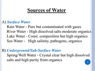 Sources of Water
A) Surface Water
Rain Water - Pure but contaminated with gases
River Water - High dissolved salts moderate organics
Lake Water - Const. composition but high organics
Sea Water - High salinity, pathogens, organics
B) Underground/Sub-Surface Water
Spring/Well Water - Crystal clear but high dissolved
salts and high purity from organics 3
 