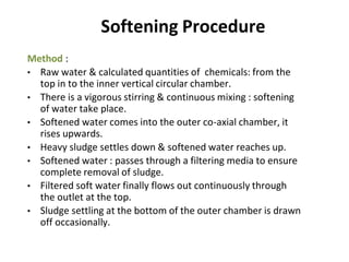 Softening Procedure
Method :
• Raw water & calculated quantities of chemicals: from the
top in to the inner vertical circular chamber.
• There is a vigorous stirring & continuous mixing : softening
of water take place.
• Softened water comes into the outer co-axial chamber, it
rises upwards.
• Heavy sludge settles down & softened water reaches up.
• Softened water : passes through a filtering media to ensure
complete removal of sludge.
• Filtered soft water finally flows out continuously through
the outlet at the top.
• Sludge settling at the bottom of the outer chamber is drawn
off occasionally.
30
 