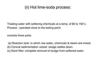(ii) Hot lime-soda process:
Treating water with softening chemicals at a temp. of 80 to 150˚c.
Process : operated close to the boiling point.
consists three parts:
(a) Reaction tank: in which raw water, chemicals & steam are mixed,
(b) Conical sedimentation vessel: sludge settles down.
(c) Sand filter: complete removal of sludge from softened water.
32
 