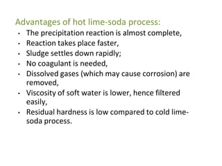 Advantages of hot lime-soda process:
• The precipitation reaction is almost complete,
• Reaction takes place faster,
• Sludge settles down rapidly;
• No coagulant is needed,
• Dissolved gases (which may cause corrosion) are
removed,
• Viscosity of soft water is lower, hence filtered
easily,
• Residual hardness is low compared to cold lime-
soda process.
34
 